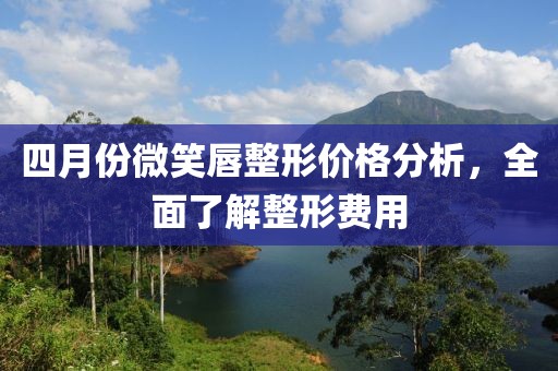 四月份微笑唇整形价格分析，全面了解整形费用