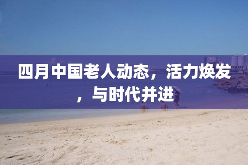 四月中国老人动态，活力焕发，与时代并进