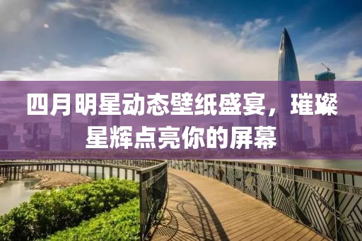四月明星动态壁纸盛宴，璀璨星辉点亮你的屏幕