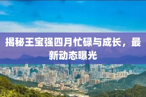 揭秘王宝强四月忙碌与成长，最新动态曝光