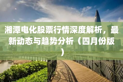 湘潭电化股票行情深度解析，最新动态与趋势分析（四月份版）