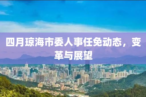 四月琼海市委人事任免动态，变革与展望