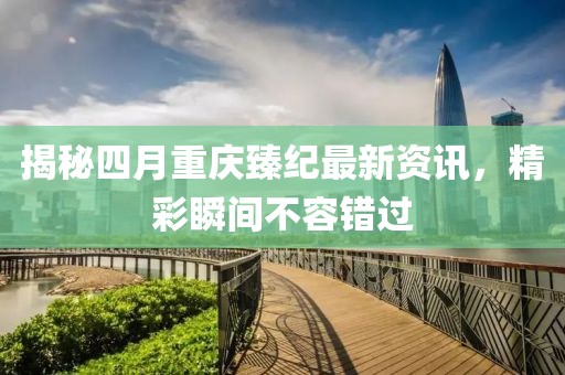 揭秘四月重庆臻纪最新资讯，精彩瞬间不容错过