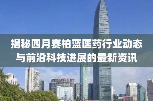 揭秘四月赛柏蓝医药行业动态与前沿科技进展的最新资讯