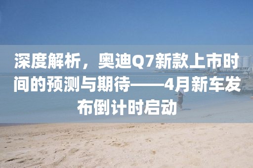 深度解析，奥迪Q7新款上市时间的预测与期待——4月新车发布倒计时启动