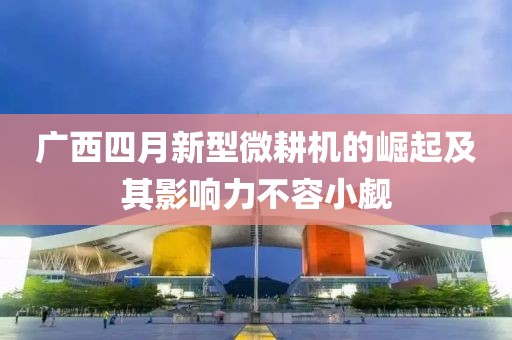 广西四月新型微耕机的崛起及其影响力不容小觑