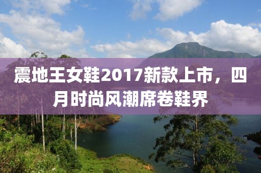 震地王女鞋2017新款上市，四月时尚风潮席卷鞋界