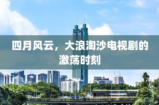 四月风云，大浪淘沙电视剧的激荡时刻