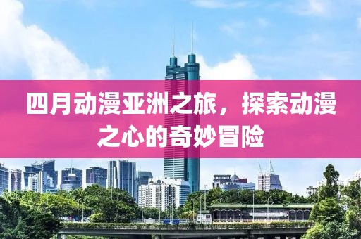 四月动漫亚洲之旅，探索动漫之心的奇妙冒险