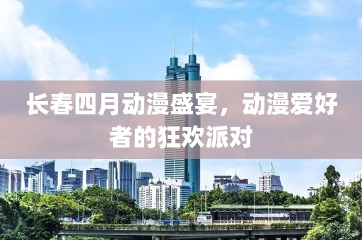 长春四月动漫盛宴，动漫爱好者的狂欢派对