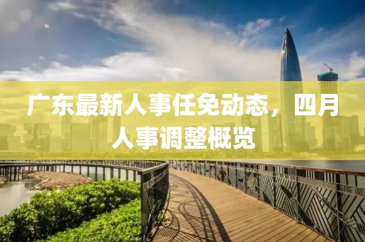 广东最新人事任免动态，四月人事调整概览