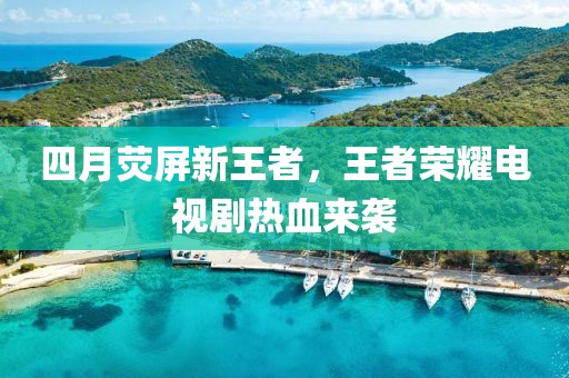 四月荧屏新王者，王者荣耀电视剧热血来袭