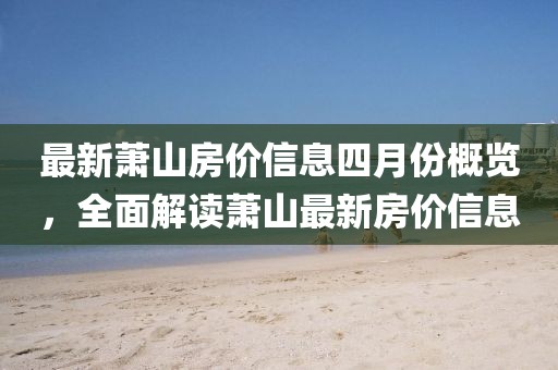 最新萧山房价信息四月份概览，全面解读萧山最新房价信息