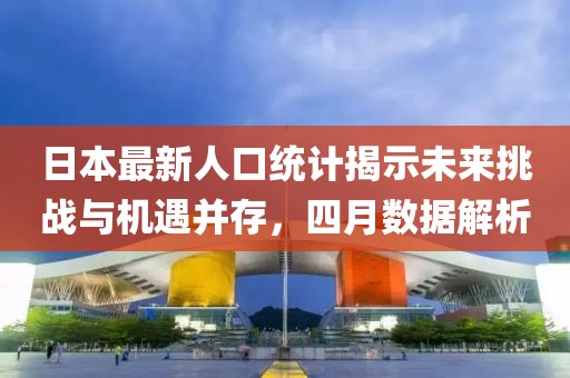 日本最新人口统计揭示未来挑战与机遇并存，四月数据解析