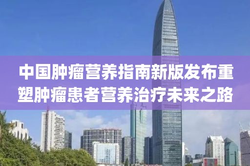 中国肿瘤营养指南新版发布重塑肿瘤患者营养治疗未来之路