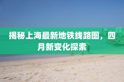 揭秘上海最新地铁线路图，四月新变化探索