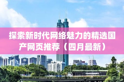 探索新时代网络魅力的精选国产网页推荐（四月最新）