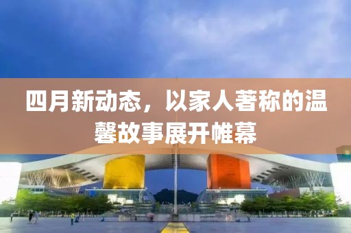 四月新动态，以家人著称的温馨故事展开帷幕