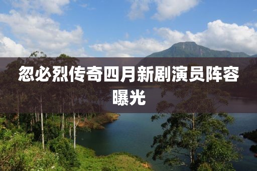 忽必烈传奇四月新剧演员阵容曝光