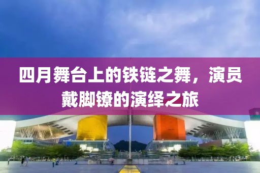 四月舞台上的铁链之舞，演员戴脚镣的演绎之旅