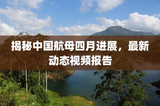 揭秘中国航母四月进展，最新动态视频报告