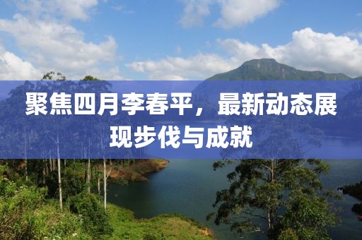 聚焦四月李春平，最新动态展现步伐与成就