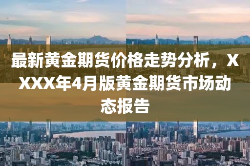 最新黄金期货价格走势分析，XXXX年4月版黄金期货市场动态报告
