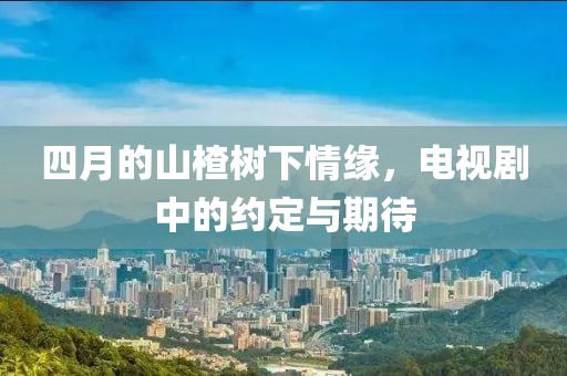 四月的山楂树下情缘，电视剧中的约定与期待