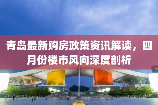 青岛最新购房政策资讯解读，四月份楼市风向深度剖析