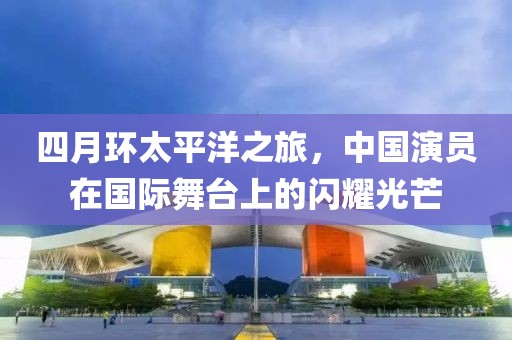 四月环太平洋之旅，中国演员在国际舞台上的闪耀光芒