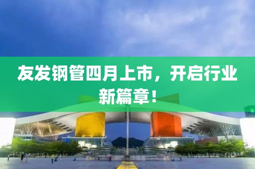 友发钢管四月上市，开启行业新篇章！
