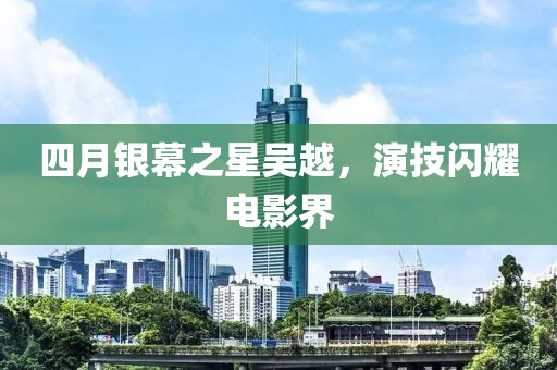 四月银幕之星吴越，演技闪耀电影界