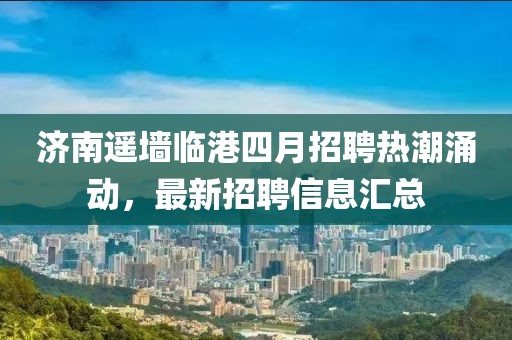 济南遥墙临港四月招聘热潮涌动，最新招聘信息汇总