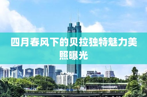四月春风下的贝拉独特魅力美照曝光