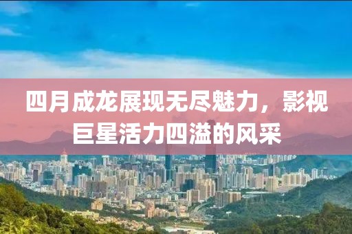 四月成龙展现无尽魅力，影视巨星活力四溢的风采