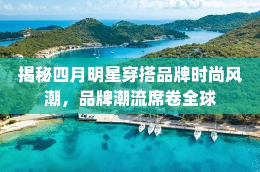 揭秘四月明星穿搭品牌时尚风潮，品牌潮流席卷全球