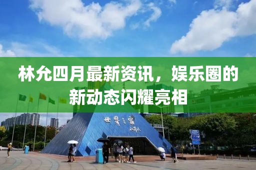 林允四月最新资讯，娱乐圈的新动态闪耀亮相