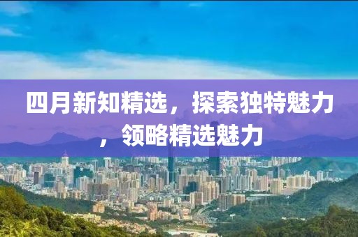 四月新知精选，探索独特魅力，领略精选魅力