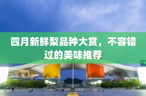 四月新鲜梨品种大赏，不容错过的美味推荐