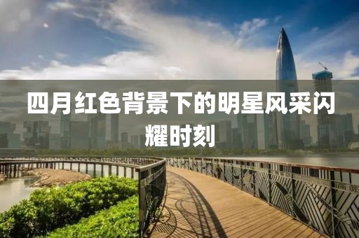 四月红色背景下的明星风采闪耀时刻