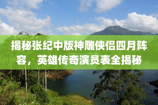 揭秘张纪中版神雕侠侣四月阵容，英雄传奇演员表全揭秘