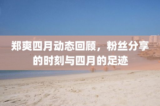 郑爽四月动态回顾，粉丝分享的时刻与四月的足迹