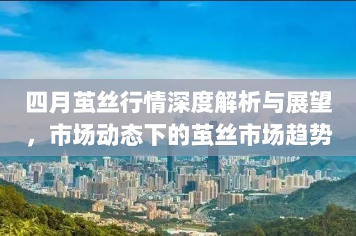 四月茧丝行情深度解析与展望，市场动态下的茧丝市场趋势