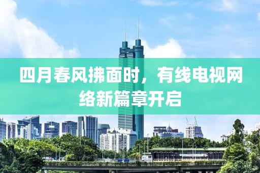 四月春风拂面时，有线电视网络新篇章开启