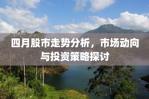 四月股市走势分析，市场动向与投资策略探讨