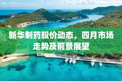 新华制药股价动态，四月市场走势及前景展望