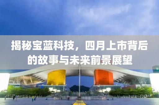 揭秘宝蓝科技，四月上市背后的故事与未来前景展望