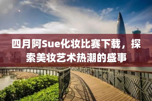 四月阿Sue化妆比赛下载，探索美妆艺术热潮的盛事