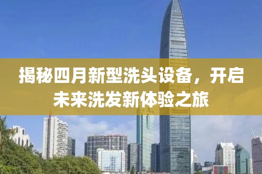 揭秘四月新型洗头设备，开启未来洗发新体验之旅