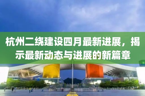 杭州二绕建设四月最新进展，揭示最新动态与进展的新篇章